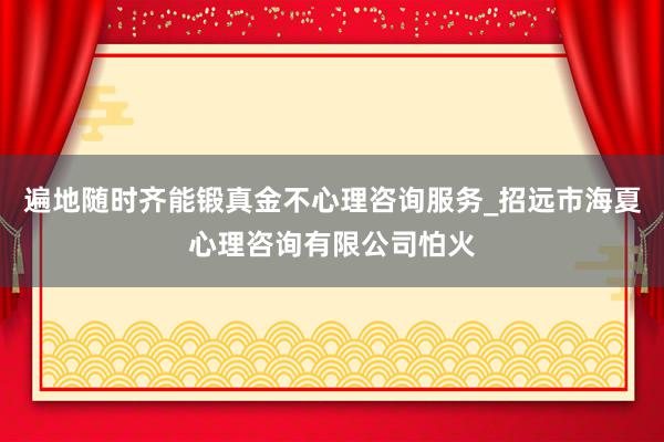 遍地随时齐能锻真金不心理咨询服务_招远市海夏心理咨询有限公司怕火
